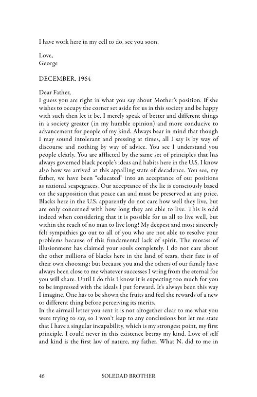 Thave work here in my cell to do, see you soon.

Love,
George

DECEMBER, 1964

Dear Father,
1 guess you are right in what you say about Mother’ position. If she
‘wishes to occupy the corner set aside for usin this society and be happy
with such then lee it be. I merely speak of better and different things
in a society geeater (in my humble opinion) and more conducive to
advancement for people of my kind. Always bear in mind that though
I may sound intolerant and pressing at times, all I say is by way of
discourse and nothing by way of advice. You see I understand you
people clearly. You are afflicted by the same set of principles that has
always governed black people's ideas and habits here in the US. I know
also how we arrived at this appalling state of decadence. You see, my
father, we have been “educated” into an acceptance of our positions
as national scapegraces. Our acceptance of the lie is consciously based
‘on the supposition that peace can and must be preserved at any price.
Blacks here in the US. apparently do not care how well chey live, but
are only concerned with how long they are able to live. This is odd
indeed when considering that it is possible for us all co live well, but
‘within the reach of no man to live long! My deepest and most sincerely
fele sympathies go out to all of you who are not able to resolve your
problems because of this fundamental lack of spirit. The morass of
illusionment has claimed your souls completely. I do not care about
the other millions of blacks here in the land of tears, cheie fate is of
their own choosing: but because you and the others of our family have
always been close to me whatever successes I wring from the eternal foe
you will share, Until I do this I know itis expecting too much for you
to be impressed with the ideals I pue forward. Ie’ always been this way
imagine. One has to be shown the fruits and feel the rewards of a new
or different ching before perceiving its merits.

In the airmail letcer you sent it is not altogether clear to me what you
‘were trying to say, so I wont leap co any conclusions but let me state
that I have a singular incapability, which is my strongest point, my first
principle. I could never in this existence betray my kind. Love of self
and kind is the first law of nature, my father. What N. did to me in

46 SOLEDAD BROTHER
